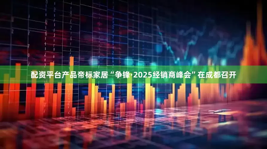 配资平台产品帝标家居“争锋·2025经销商峰会”在成都召开