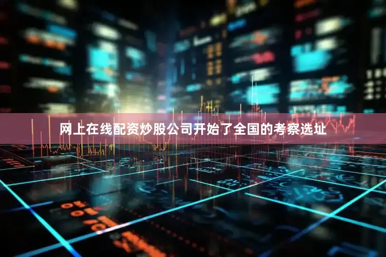 网上在线配资炒股公司开始了全国的考察选址