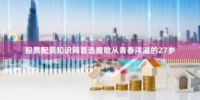 股票配资知识网首选鹿晗从青春洋溢的27岁