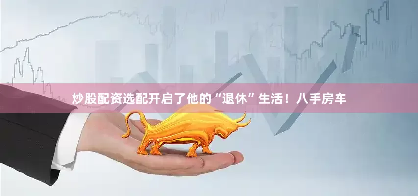 炒股配资选配开启了他的“退休”生活！八手房车
