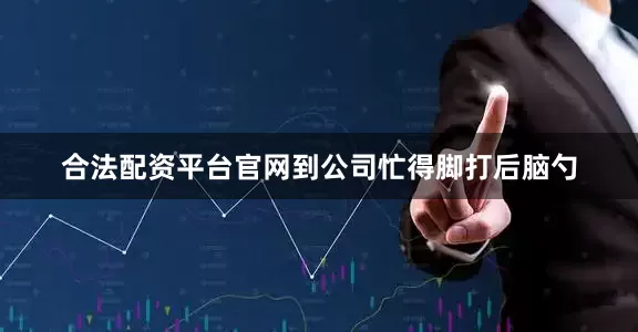 合法配资平台官网到公司忙得脚打后脑勺