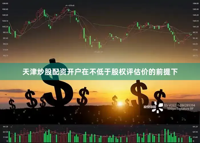 天津炒股配资开户在不低于股权评估价的前提下