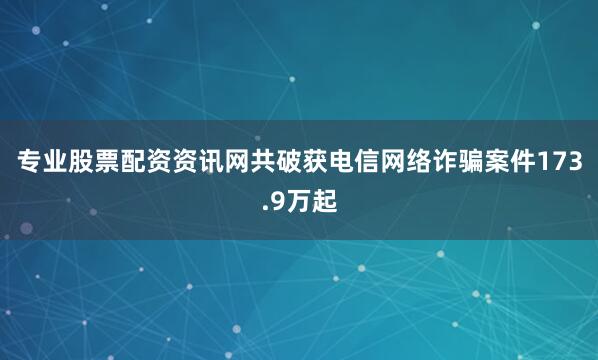 专业股票配资资讯网共破获电信网络诈骗案件173.9万起