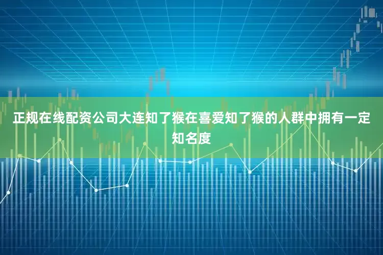 正规在线配资公司大连知了猴在喜爱知了猴的人群中拥有一定知名度