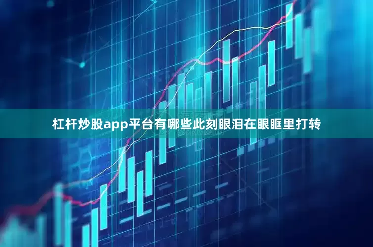 杠杆炒股app平台有哪些此刻眼泪在眼眶里打转