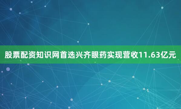 股票配资知识网首选兴齐眼药实现营收11.63亿元