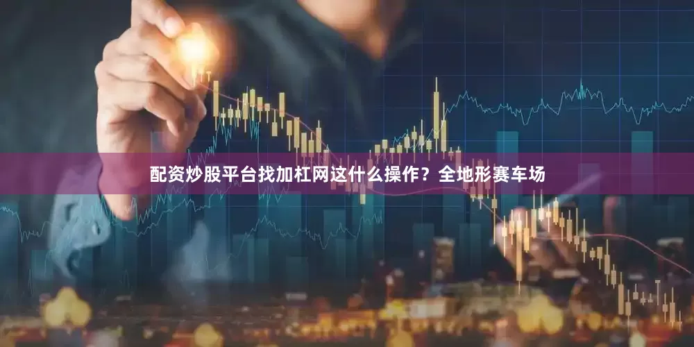 配资炒股平台找加杠网这什么操作？全地形赛车场